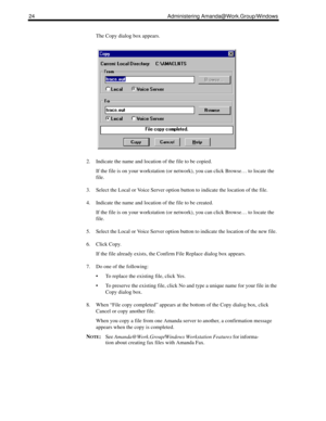 Page 3224 Administering Amanda@Work.Group/Windows
The Copy dialog box appears.
2. Indicate the name and location of the file to be copied. 
If the file is on your workstation (or network), you can click Browse… to locate the 
file.
3. Select the Local or Voice Server option button to indicate the location of the file. 
4. Indicate the name and location of the file to be created. 
If the file is on your workstation (or network), you can click Browse… to locate the 
file.
5. Select the Local or Voice Server...