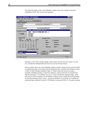 Page 3628 Administering Amanda@Work.Group/Windows
The following figure of the Auto Scheduler window shows the settings for the first 
scheduling record. This record starts greeting 1.
Greetings 2 and 3 have similar settings. Notice that you select the time using 
A.M. and 
P.M., but that the Scheduler Records list box uses the 24-hour format.
The next figure shows the Auto Scheduler window and the settings for the records needed 
to schedule greeting 4 to be played for the Memorial Day weekend, from Friday...