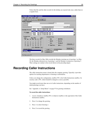 Page 37Chapter 4: Recording the Greetings 29
Notice that this and the other records for the holiday are enacted only once, rather than on 
a regular basis.
The three records for May 26th override the Monday morning use of greeting 1 on May 
26, the Monday afternoon use of greeting 2, and the Monday evening use of greeting 3. 
Their settings are similar to the record shown in the preceding figure.
Recording Caller Instructions
The caller instructions menu is heard after the company greeting. Typically, it...