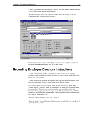 Page 39Chapter 4: Recording the Greetings 31
5:30 P.M. on weekdays. Because greeting 1 does not start until Monday morning, greeting 
3 plays Friday evening and the entire weekend.
The following figure of the Auto Scheduler window shows the settings for the first 
scheduling record. This record starts greeting 1.
Greeting 2 has similar settings. Notice that you select the time using 
A.M. and P.M., but 
that the Scheduler Records list box uses the 24-hour format.
Recording Employee Directory Instructions
Amanda...