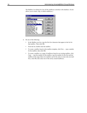 Page 4234 Administering Amanda@Work.Group/Windows
The Mailbox List dialog box lists all the mailboxes currently in the database. (It also 
allows you to create, copy, or delete mailboxes.)
6. Do one of the following:
 In the Mailbox text box, type the first few characters that appear in the list for 
that mailbox. Then click OK.
 From the list, double-click the mailbox. 
 To create a mailbox based on the mailbox template, click New…, type a number 
for the mailbox, then click OK.
 To create a mailbox or a...