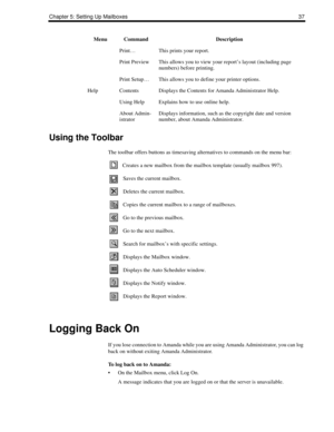 Page 45Chapter 5: Setting Up Mailboxes 37
Using the Toolbar
The toolbar offers buttons as timesaving alternatives to commands on the menu bar:
Creates a new mailbox from the mailbox template (usually mailbox 997).
Saves the current mailbox. 
Deletes the current mailbox.
Copies the current mailbox to a range of mailboxes.
Go to the previous mailbox.
Go to the next mailbox.
Search for mailbox’s with specific settings.
Displays the Mailbox window.
Displays the Auto Scheduler window.
Displays the Notify window....