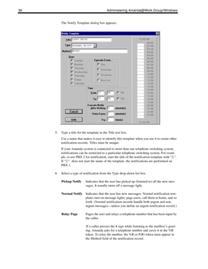 Page 6456 Administering Amanda@Work.Group/Windows
The Notify Template dialog box appears.
5. Type a title for the template in the Title text box.
Use a name that makes it easy to identify this template when you use it to create other 
notification records. Titles must be unique.
If your Amanda system is connected to more than one telephone switching system, 
notifications can be restricted to a particular telephone switching system. For exam-
ple, to use PBX 2 for notification, start the title of the...