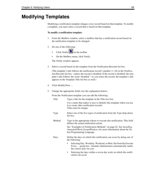 Page 67Chapter 6: Notifying Users59
Modifying Templates
Modifying a notification template changes every record based on that template. To modify 
a template, you must select a record that is based on that template. 
To modify a notification template:
1. From the Mailbox window, select a mailbox that has a notification record based on 
the notification template to be changed. 
2. Do one of the following:
 Click Notify   on the toolbar.
 On the Mailbox menu, click Notify.
The Notify window appears. 
3. Select a...