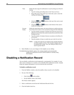 Page 6860 Administering Amanda@Work.Group/Windows
6. Select Modify to save your changes to the template you are editing.
C
AUTION:Selecting Modify replaces the existing template and automatically 
changes the notification record for all the mailboxes currently using 
that template.
Disabling a Notification Record
You can disable a notification record temporarily or permanently. For example, if a user 
takes a leave of absence or a vacation, you can disable all his notification records. Amanda 
keeps the...