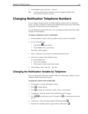 Page 69Chapter 6: Notifying Users61
5. On the Mailbox menu, click Save… then Yes. 
T
IP:You can double-click the notification record to toggle the Enable check 
box from on to off (and vice versa).
Changing Notification Telephone Numbers
If a user changes his pager number or another telephone number used in a notification 
record, you need to change the contents of the Variable field for that record. This number 
replaces the %V token in the record’s Method field.
You can change the number for the user, or he...