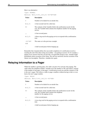 Page 7264 Administering Amanda@Work.Group/Windows
Here is an alternative:
Type: NORMAL
Method: 9W(4,T)%V,,W(3,P)-%U*%M*%N#-
Remember that Amanda defines the successful completion of a notification record as 
reaching the end of the token string successfully—not getting an answer. If, for example, a 
paging server answers but does not provide a recognizable progress tone, Amanda might 
prematurely abort execution of the string. The call was answered, but the execution of the 
tokens was incomplete. Therefore,...