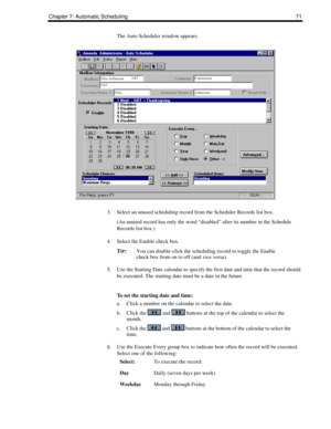 Page 79Chapter 7: Automatic Scheduling 71
The Auto Scheduler window appears. 
3. Select an unused scheduling record from the Scheduler Records list box.
(An unused record has only the word “disabled” after its number in the Schedule 
Records list box.)
4. Select the Enable check box.
T
IP:You can double-click the scheduling record to toggle the Enable 
check box from on to off (and vice versa).
5. Use the Starting Date calendar to specify the first date and time that the record should 
be executed. The starting...