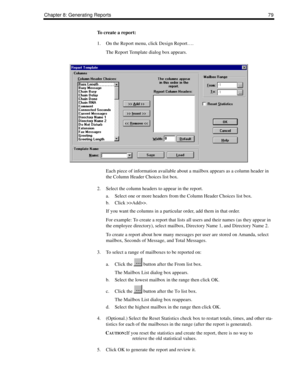 Page 87Chapter 8: Generating Reports79
To create a report:
1. On the Report menu, click Design Report….
The Report Template dialog box appears.
Each piece of information available about a mailbox appears as a column header in 
the Column Header Choices list box. 
2. Select the column headers to appear in the report. 
a. Select one or more headers from the Column Header Choices list box.
b. Click >>Add>>.
If you want the columns in a particular order, add them in that order.
For example: To create a report that...