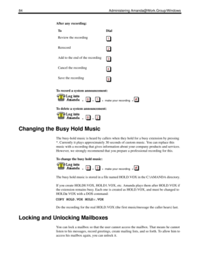 Page 9284 Administering Amanda@Work.Group/Windows
After any recording:
To record a system announcement:
  
  +      +     +  make your recording  + 
To delete a system announcement:
  
  +      +  
Changing the Busy Hold Music
The busy-hold music is heard by callers when they hold for a busy extension by pressing 
*. Currently it plays approximately 30 seconds of custom music. You can replace this 
music with a recording that gives information about your company products and services. 
However, we strongly...