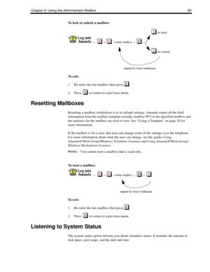 Page 93Chapter 9: Using the Administrator Mailbox 85
To lock or unlock a mailbox:
 
(to lock)
    +      +     + enter mailbox  +     +  
 
(to unlock)
repeat for more mailboxes
To  e x i t :
1. Re-enter the last mailbox then press  .
2. Press     to return to a previous menu.
Resetting Mailboxes
Resetting a mailbox reinitializes it to its default settings. Amanda copies all the field 
information from the mailbox template (usually mailbox 997) to the specified mailbox and 
the statistics for the mailbox are...