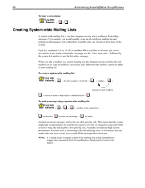Page 9486 Administering Amanda@Work.Group/Windows
To hear system status:
  
  +      + 
Creating System-wide Mailing Lists
A system-wide mailing list is one that everyone can use when sending or forwarding 
messages. For example, you would usually create an all-employee mailing list and 
perhaps an all-managers list so that there would be only one of each of these lists on the 
system.
Each list, numbered 1–8 or 10–30, in mailbox 999 is available to all users and can be 
accessed as a user sends or forwards a...