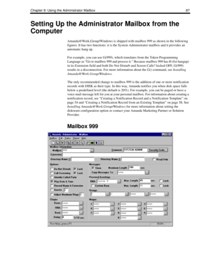 Page 95Chapter 9: Using the Administrator Mailbox 87
Setting Up the Administrator Mailbox from the 
Computer
Amanda@Work.Group/Windows is shipped with mailbox 999 as shown in the following 
figures. It has two functions: it is the System Administrator mailbox and it provides an 
automatic hang up. 
For example, you can use G(999), which translates from the Token Programming 
Language as “Go to mailbox 999 and process it.” Because mailbox 999 has H (for hangup) 
in its Extension field and both Do Not Disturb and...