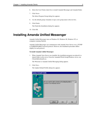 Page 11Chapter 1: Installing Amanda Clients 3
6. Select the User Clients check box to install Amanda Messenger and Amanda Dialer.
7. Click Next>.
The Select Program Group dialog box appears.
8. Use the default group (Amanda) or type a new group name in the text box.
9. Click Finish.
The Finish the Installation dialog box appears.
10. Click OK.
Installing Amanda Unified Messenger
Amanda Unified Messenger runs on Windows 95, Windows 98, Windows NT, or 
computers running Outlook.
Amanda Unified Messenger can...