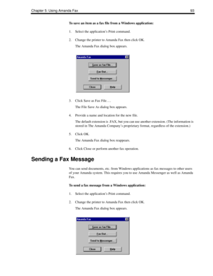 Page 101Chapter 5: Using Amanda Fax93
To save an item as a fax file from a Windows application:
1. Select the application’s Print command.
2. Change the printer to Amanda Fax then click OK.
The Amanda Fax dialog box appears.
3. Click Save as Fax File….
The File Save As dialog box appears.
4. Provide a name and location for the new file.
The default extension is .FAX, but you can use another extension. (The information is 
stored in The Amanda Company’s proprietary format, regardless of the extension.)
5. Click...