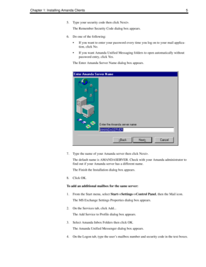 Page 13Chapter 1: Installing Amanda Clients 5
5. Type your security code then click Next>.
The Remember Security Code dialog box appears.
6. Do one of the following:
 If you want to enter your password every time you log on to your mail applica-
tion, click No.
 If you want Amanda Unified Messaging folders to open automatically without 
password entry, click Yes.
The Enter Amanda Server Name dialog box appears.
7. Type the name of your Amanda server then click Next>.
The default name is AMANDASERVER. Check...