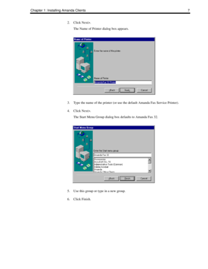 Page 15Chapter 1: Installing Amanda Clients 7
2. Click Next>.
The Name of Printer dialog box appears.
3. Type the name of the printer (or use the default Amanda Fax Service Printer).
4. Click Next>.
The Start Menu Group dialog box defaults to Amanda Fax 32.
5. Use this group or type in a new group.
6. Click Finish. 