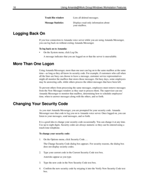 Page 2416 Using Amanda@Work.Group/Windows Workstation Features
Logging Back On
If you lose connection to Amanda voice server while you are using Amanda Messenger, 
you can log back on without exiting Amanda Messenger.
To log back on to Amanda:
 On the System menu, click Log On.
A message indicates that you are logged on or that the server is unavailable.
More Than One Logon
Using Amanda Messenger, more than one user can log on to the same mailbox at the same 
time—as long as they all know its security code....