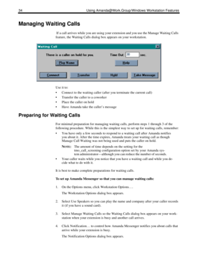 Page 4234 Using Amanda@Work.Group/Windows Workstation Features
Managing Waiting Calls
 If a call arrives while you are using your extension and you use the Manage Waiting Calls 
feature, the Waiting Calls dialog box appears on your workstation. 
Use it to:
 Connect to the waiting caller (after you terminate the current call)
 Transfer the caller to a coworker
 Place the caller on hold
 Have Amanda take the caller’s message
Preparing for Waiting Calls
For minimal preparation for managing waiting calls,...