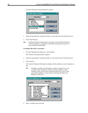 Page 4638 Using Amanda@Work.Group/Windows Workstation Features
The Take Message Greeting dialog box appears.
2. Select the greeting that Amanda will play to your caller from the Greeting list box.
3. Click Take Message.
T
IP:Configure Manage Waiting Calls to use either your usual RNA (Ring No 
Answer) greeting or a specially recorded take-message greeting (one of 
your greetings) automatically. 
To transfer this call to a coworker:
1. From the Waiting Calls dialog box, click Transfer.
The Transfer Greeting...