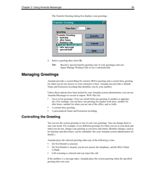 Page 47Chapter 2: Using Amanda Messenger 39
The Transfer Greeting dialog box displays your greetings.
5. Select a greeting then click OK.
T
IP:Record a special transfer greeting (one of your greetings) and con-
figure Manage Waiting Calls to use it automatically. 
Managing Greetings
Amanda provides a system Ring No Answer (RNA) greeting and a system busy greeting 
for when you do not answer or your extension is busy. Amanda also provides a default 
Name and Extension recording that identifies you by your...