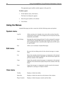 Page 5244 Using Amanda@Work.Group/Windows Workstation Features
The appropriate guest mailbox number appears in the guest list. 
To delete a guest:
1. On the Options menu, click Guests…
The Guest List dialog box appears.
2. Select the guest mailbox to be deleted.
3. Click Delete. 
Using the Menus
Amanda Messenger provides a menu bar with the following menus and options:
System menu
Edit menu
View menu
Log OnAllows you log on to Amanda voice server after you have been dis-
connected for some reason. For example,...