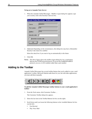 Page 6052 Using Amanda@Work.Group/Windows Workstation Features
To log on to Amanda Voice Server:
1. When the Amanda Unified Messenger - Mailbox Logon dialog box appears, type 
your security code in the Security Code text box.
2. (Optional) Depending on the circumstances, this dialog box may have a Remember 
Security Code check box enabled.
Select the check box if you want to log on automatically in the future.
3. Click OK.
N
OTE:The above figure shows the mailbox logon dialog box for a workstation 
that uses...