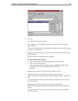 Page 67Chapter 3: Using Amanda Unified Messenger 59
2. Click To….
The Address Book dialog box appears.
3. Select Addresses for the appropriate Amanda server and use the address book to 
select recipients.
You are not restricted to using Amanda users. For example, you can sent this message 
as e-mail to e-mail addresses.
4. (Optional) To send this message at a specific time in the future (rather than immedi-
ately), click Date….
The Future Delivery of Message dialog box appears.
To select the future date and...