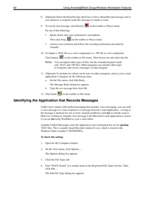 Page 6860 Using Amanda@Work.Group/Windows Workstation Features
8. (Optional) Select the Read Receipt check box to have a Read Receipt message sent to 
you whenever a recipient reads this message (or marks it read).
9. To record your message, click Record   on the toolbar or Player menu.
Do one of the following:
 Speak clearly into your workstation’s microphone.
Then click Stop   on the toolbar or Player menu.
 Answer your extension and follow the recording instructions provided by 
Amanda.
10. To import a...