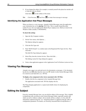 Page 7062 Using Amanda@Work.Group/Windows Workstation Features
5. If you change the subject (for example, to remind yourself who placed an outside call 
or what the call was about): 
Click Save   on the toolbar or File menu.
T
IP:Click Previous   and Next   to rotate from message to message.
Identifying the Application that Plays Messages
When you listen to a voice message, Amanda Unified Messenger starts the application 
your workstation has set for playing .WAV files. This is usually Sound Recorder...