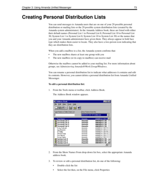 Page 81Chapter 3: Using Amanda Unified Messenger 73
Creating Personal Distribution Lists
You can send messages to Amanda users that are on one of your 29 possible personal 
distribution or mailing lists or the 29 possible system distribution lists (created by the 
Amanda system administrator). In the Amanda Address book, these are listed with either 
their default names (Personal List 1 to Personal List 8; Personal List 10 to Personal List 
30; System List 1 to System List 8; System List 10 to System List 30)...