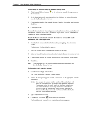 Page 83Chapter 3: Using Amanda Unified Messenger 75
To stop using (or return to using) the Amanda Message form:
1. Click Amanda Mailbox Settings   on the toolbar, the Amanda Message menu, or 
the Tools menu.
2. On the Basic Options tab, select the mailbox for which you are setting this option 
from the Mailbox drop-down list box.
3. Clear (or select) the Use The Amanda Message Form For Forwarding And Replying 
check box.
4. Click Apply or OK.
To record voice attachments when using your e-mail application’s...