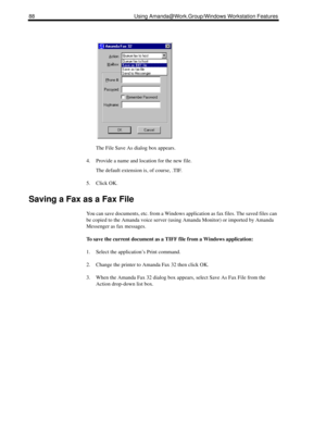 Page 9688 Using Amanda@Work.Group/Windows Workstation Features
The File Save As dialog box appears.
4. Provide a name and location for the new file.
The default extension is, of course, .TIF.
5. Click OK.
Saving a Fax as a Fax File
You can save documents, etc. from a Windows application as fax files. The saved files can 
be copied to the Amanda voice server (using Amanda Monitor) or imported by Amanda 
Messenger as fax messages.
To save the current document as a TIFF file from a Windows application:
1. Select...