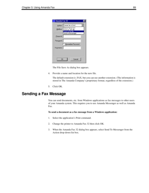 Page 97Chapter 5: Using Amanda Fax89
The File Save As dialog box appears.
4. Provide a name and location for the new file.
The default extension is .FAX, but you can use another extension. (The information is 
stored in The Amanda Company’s proprietary format, regardless of the extension.)
5. Click OK.
Sending a Fax Message
You can send documents, etc. from Windows applications as fax messages to other users 
of your Amanda system. This requires you to use Amanda Messenger as well as Amanda 
Fax.
To send a...