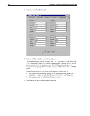 Page 10696 Installing Amanda@Work.Group/Windows
3. Select the Serial Port Settings tab.
4. Select a serial port that has not yet been assigned.
To prevent confusion, you can use Serial Port 1 for COM port 1 (COM1), Serial Port 
2 for COM port 2 (COM2), etc., but this is not necessary. The serial port is a logical 
port as understood by the Amanda system. The COM port is the physical port 
assigned to that logical port. For example, you can use define Serial Port 4 as COM 
port 1.
Remember the number of your...