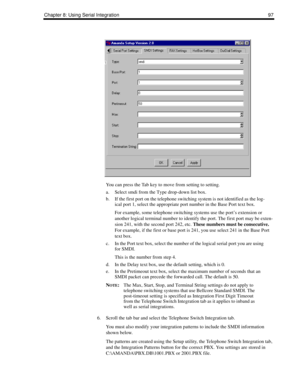 Page 107Chapter 8: Using Serial Integration 97
You can press the Tab key to move from setting to setting.
a. Select smdi from the Type drop-down list box.
b. If the first port on the telephone switching system is not identified as the log-
ical port 1, select the appropriate port number in the Base Port text box.
For example, some telephone switching systems use the port’s extension or 
another logical terminal number to identify the port. The first port may be exten-
sion 241, with the second port 242, etc....