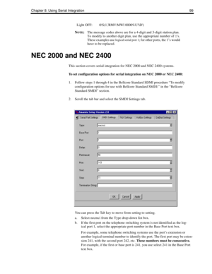 Page 109Chapter 8: Using Serial Integration 99
NOTE:The message codes above are for a 4-digit and 3-digit station plan. 
To modify to another digit plan, use the appropriate number of 0s. 
These examples use 
logical serial port 1; for other ports, the 1’s would 
have to be replaced.
NEC 2000 and NEC 2400
This section covers serial integration for NEC 2000 and NEC 2400 systems.
To set configuration options for serial integration on NEC 2000 or NEC 2400:
1. Follow steps 1 through 4 in the Bellcore Standard SDMI...