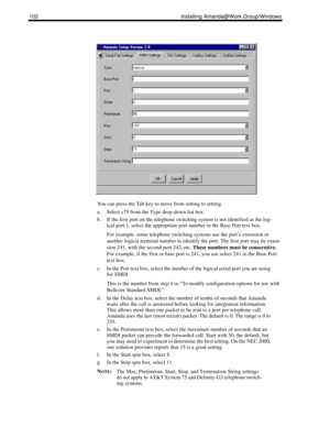 Page 112102 Installing Amanda@Work.Group/Windows
You can press the Tab key to move from setting to setting.
a. Select s75 from the Type drop-down list box.
b. If the first port on the telephone switching system is not identified as the log-
ical port 1, select the appropriate port number in the Base Port text box.
For example, some telephone switching systems use the port’s extension or 
another logical terminal number to identify the port. The first port may be exten-
sion 241, with the second port 242, etc....