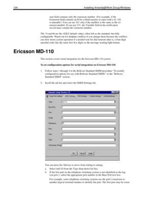 Page 114104 Installing Amanda@Work.Group/Windows
sion field contains only the extension number. (For example, if the 
Extension field contains an H for a blind transfer or starts with a @, %E 
is unusable.) You can use %U only if the mailbox is the same as the ex-
tension number. If you use %V, the Variable field in the notification 
record must contain the extension number.
The *4 and #4 are the AT&T default values, often left as the standard, but fully 
configurable. Watch out for dialplan conflicts if you...