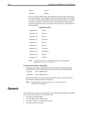 Page 116106 Installing Amanda@Work.Group/Windows
If you are using the JOVE utility, the integration timeout precedes each integra-
tion string as follows. This example is only for 4-digit station plans. The example 
uses 10 as the setting for the Integration First Digit Timeout spin box. (10 equals 
10 tenths of seconds or a total of 1 second, causing Amanda to timeout after 1 
second if the packet has not been received). 10 is used because it is the default for 
serial integration. 
N
OTE:To modify the above...