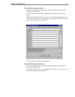 Page 121Chapter 9: Miscellaneous111
To have different company greetings:
 In the Per Port Settings of the Setup utility, change the mailbox for the company 
greeting on a per port basis. 
The Setup utility’s basic operation is explained in “Logging On to Amanda” on 
page 5.
Suppose the first company uses ports 1 and 2, and the second company uses ports 3 
and 4. Then box_grt for ports 1 and 2 might be set to mailbox 990, while box_grt for 
ports 3 and 4 might be set to mailbox 880.
Per port settings are stored...