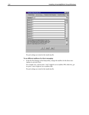 Page 122112 Installing Amanda@Work.Group/Windows
Per port settings are stored in the install.cfg file.
To use different mailboxes for direct messaging:
 In the Per Port Settings of the Setup utility, change the mailbox for the direct mes-
saging on a per port basis.
For example, box_snd for ports 1 and 2 might be set to mailbox 998, while box_grt 
for ports 3 and 4 might be set to mailbox 888.
Per port settings are stored in the install.cfg file. 