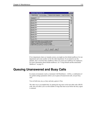 Page 123Chapter 9: Miscellaneous11 3
If two departments share an Amanda system, you might use the default mailboxes for one 
department and create another set for the other department. If you intend to use the 
defaults, don’t overwrite these mailboxes when you create new mailboxes for employees. 
For more information about default mailboxes, see “Using Default and Recommended 
Mailboxes” on page 53.
Queuing Unanswered and Busy Calls
In certain environments (such as Automatic Call Distributors—ACDs), a...