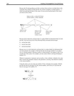Page 132122 Installing Amanda@Work.Group/Windows
Because the %I and parentheses are bold, you know that you have to include them in the 
command. The commas are bold, but the one in front of mailbox is inside brackets […], 
which surround optional parts of the syntax. If you use the bracketed part of the syntax, 
you must use the comma. 
Because field is italicized, you know that it is a place holder for information that you must 
provide. Field can be any one of the following fields associated with messages:
D...