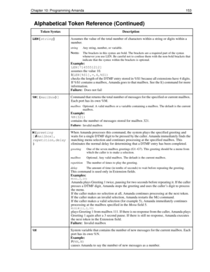 Page 163Chapter 10: Programming Amanda 153
LEN[
string] Assumes the value of the total number of characters within a string or digits within a 
number.
stringAny string, number, or variable.
N
OTE:
The brackets in this syntax are bold. The brackets are a required part of the syntax 
whenever you use LEN. Be careful not to confuse them with the non-bold brackets that 
indicate that the syntax within the brackets is optional.
Example:
LEN[7145551212]
assumes the value 10.
I(LEN[%S1],=,4,%S1)
checks the length of...