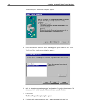 Page 196186 Installing Amanda@Work.Group/Windows
The Select Type of Installation dialog box appears.
5. Select either the Full Install/Re-Install or the Upgrade option button the click Next>.
The Select Client Applications dialog box appears.
6. Only for Amanda system administrators’ workstations: Select the Administrative Cli-
ents check box to install Amanda Administrator and Amanda Monitor.
7. Click Next>.
The Select Program Group dialog box appears.
8. Use the default group (Amanda) or type a new group name...