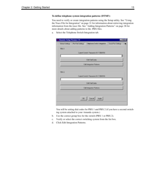 Page 23Chapter 2: Getting Started13
To define telephone system integration patterns (DTMF):
You need to verify or create integration patterns using the Setup utility. See “Using 
the Trace File for Integration” on page 31 for information about retrieving integration 
information from the trace file. See “Adding Integration Patterns” on page 38 for 
more details about adding patterns to the .PBX files.
a. Select the Telephone Switch Integration tab.
You will be setting dial codes for PBX 1 and PBX 2 (if you have...