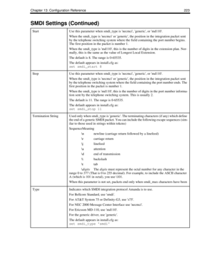 Page 233Chapter 13: Configuration Reference 223
StartUse this parameter when smdi_type is necmci, generic, or md110.
When the smdi_type is necmci or generic, the position in the integration packet sent 
by the telephone switching system where the field containing the port number begins. 
The first position in the packet is number 1.
When the smdi_type is md110, this is the number of digits in the extension plan. Nor-
mally, this is the same as the value of Longest Local Extension.
The default is 8. The range is...