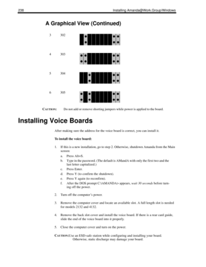 Page 248238 Installing Amanda@Work.Group/Windows
CAUTION:Do not add or remove shorting jumpers while power is applied to the board.
Installing Voice Boards
After making sure the address for the voice board is correct, you can install it.
To install the voice board:
1. If this is a new installation, go to step 2. Otherwise, shutdown Amanda from the Main 
screen:
a. Press Alt+S.
b. Type in the password. (The default is AMandA with only the first two and the 
last letter capitalized.)
c. Press Enter.
d. Press Y (to...