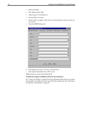 Page 2616 Installing Amanda@Work.Group/Windows
 Bellcore Standard
 NEC 2000 and NEC 2400
 AT&T System 75 or Definity-G3
 Ericsson MD-110 systems
 Generic which can apply to other types of serial integration when the options are 
set correctly
a. Select the SMDI Settings tab.
b. This dialog has list boxes, text boxes, and spin boxes.
c. Click Apply (and another tab) or OK (to exit).
SMDI settings are stored in the install.cfg file.
To define fax settings (in addition to those for the serial port):
See...